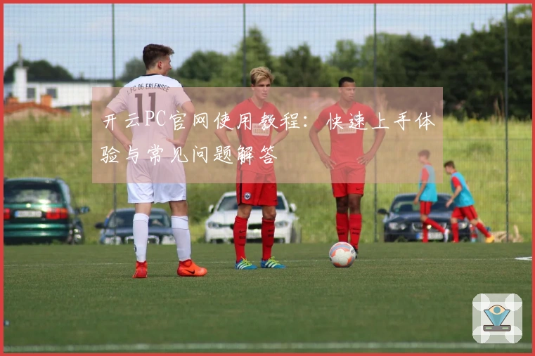 开云PC官网使用教程：快速上手体验与常见问题解答