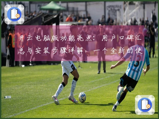 开云电脑版功能亮点：用户口碑汇总与安装步骤详解，一个全新的使用体验等你探索